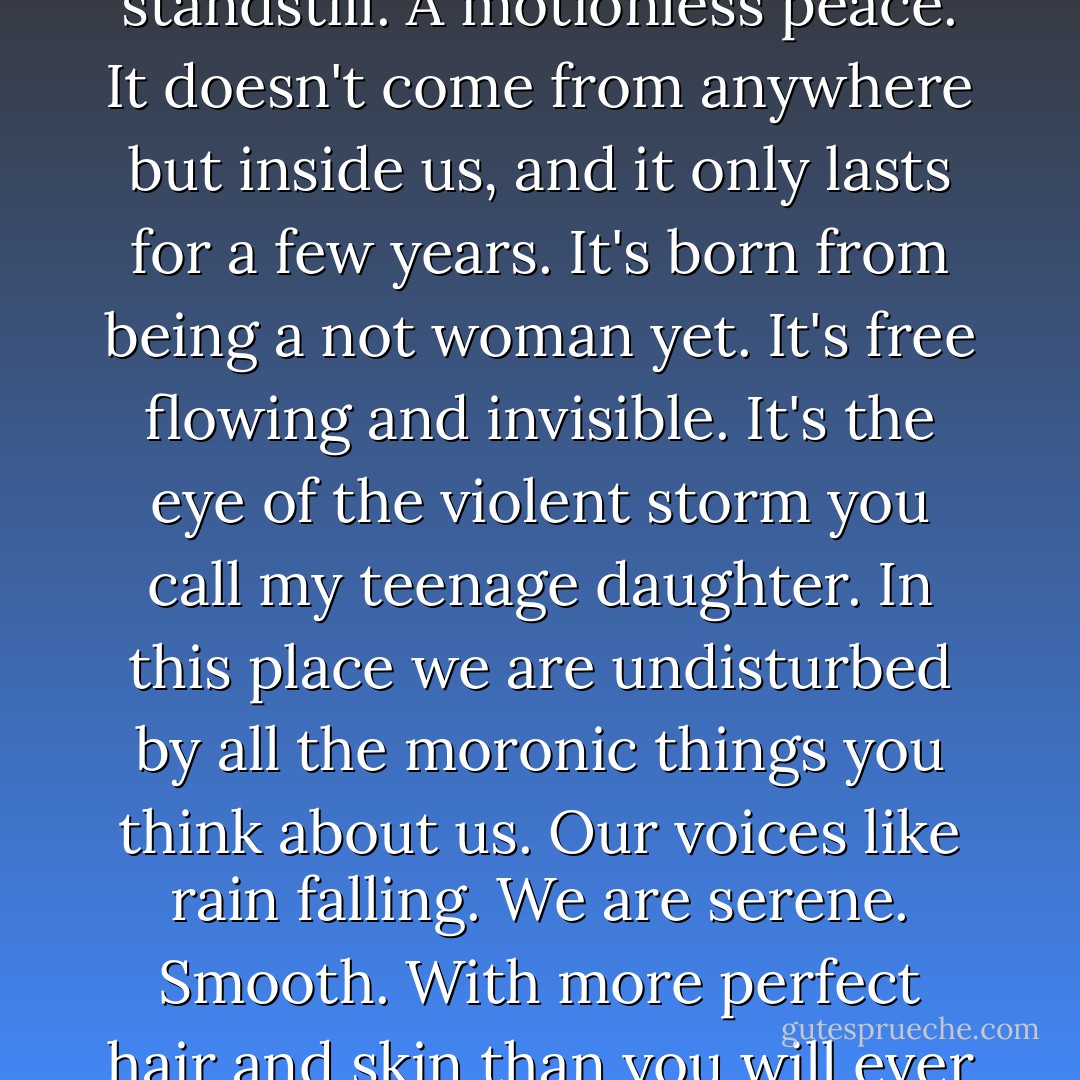 There's a girl calm people don't know about. It's a girl teen standstill. A motionless peace. It doesn't come from anywhere but inside us, and it only lasts for a few years. It's born from being a not woman yet. It's free flowing and invisible. It's the eye of the violent storm you call my teenage daughter. In this place we are undisturbed by all the moronic things you think about us. Our voices like rain falling. We are serene. Smooth. With more perfect hair and skin than you will ever again know. Daughters of Eve. - Lidia Yuknavitch