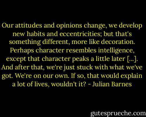 Our attitudes and opinions change, we develop new habits and eccentricities; but that's something different, more like decoration. Perhaps character resembles intelligence, except that character peaks a little later [...]. And after that, we're just stuck with what we've got. We're on our own. If so, that would explain a lot of lives, wouldn't it? - Julian Barnes