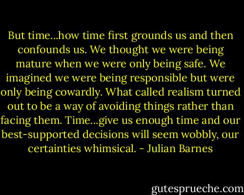 But time...how time first grounds us and then confounds us. We thought we were being mature when we were only being safe. We imagined we were being responsible but were only being cowardly. What called realism turned out to be a way of avoiding things rather than facing them. Time...give us enough time and our best-supported decisions will seem wobbly, our certainties whimsical. - Julian Barnes