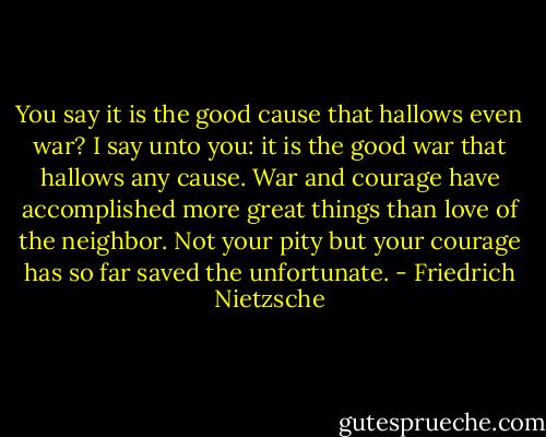 You say it is the good cause that hallows even war? I say unto you: it is the good war that hallows any cause. War and courage have accomplished more great things than love of the neighbor. Not your pity but your courage has so far saved the unfortunate. - Friedrich Nietzsche