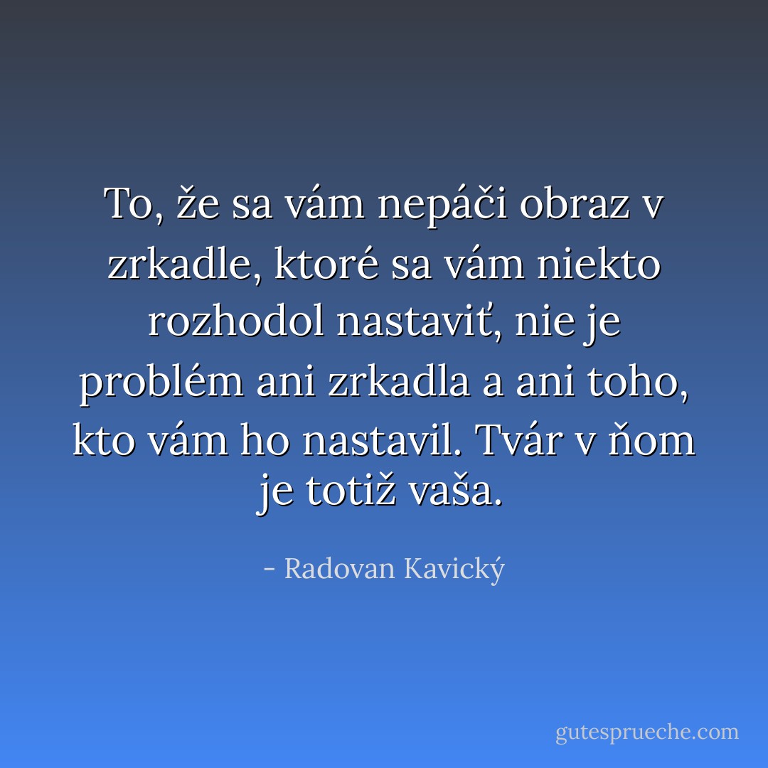 To, že sa vám nepáči obraz v zrkadle, ktoré sa vám niekto rozhodol nastaviť, nie je problém ani zrkadla a ani toho, kto vám ho nastavil. Tvár v ňom je totiž vaša. - Radovan Kavický