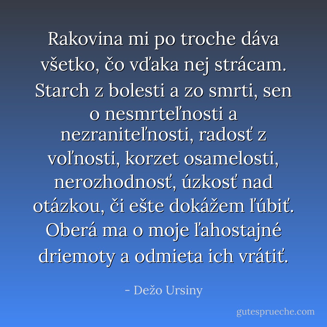 Rakovina mi po troche dáva všetko, čo vďaka nej strácam. Starch z bolesti a zo smrti, sen o nesmrteľnosti a nezraniteľnosti, radosť z voľnosti, korzet osamelosti, nerozhodnosť, úzkosť nad otázkou, či ešte dokážem ľúbiť. Oberá ma o moje ľahostajné driemoty a odmieta ich vrátiť. - Dežo Ursiny