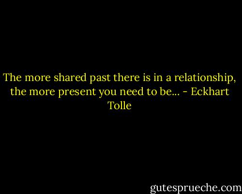 The more shared past there is in a relationship, the more present you need to be... - Eckhart Tolle