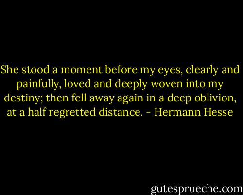 She stood a moment before my eyes, clearly and painfully, loved and deeply woven into my destiny; then fell away again in a deep oblivion, at a half regretted distance. - Hermann Hesse