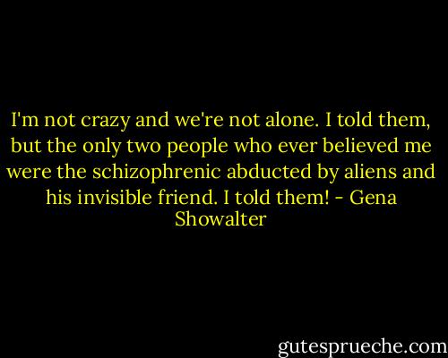 I'm not crazy and we're not alone. I told them, but the only two people who ever believed me were the schizophrenic abducted by aliens and his invisible friend. I told them! - Gena Showalter