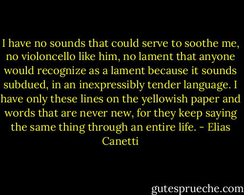 I have no sounds that could serve to soothe me, no violoncello like him, no lament that anyone would recognize as a lament because it sounds subdued, in an inexpressibly tender language. I have only these lines on the yellowish paper and words that are never new, for they keep saying the same thing through an entire life. - Elias Canetti
