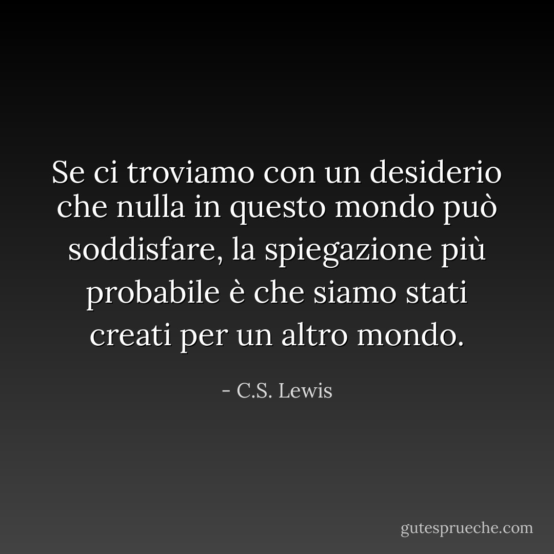 Se ci troviamo con un desiderio che nulla in questo mondo può soddisfare, la spiegazione più probabile è che siamo stati creati per un altro mondo. - C.S. Lewis