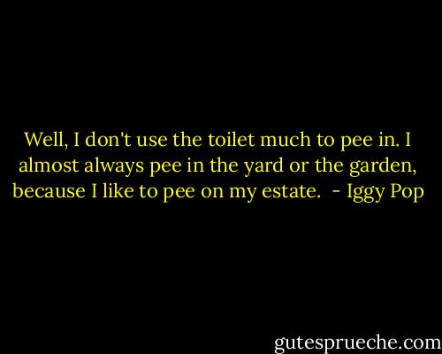 Well, I don't use the toilet much to pee in. I almost always pee in the yard or the garden, because I like to pee on my estate.  - Iggy Pop