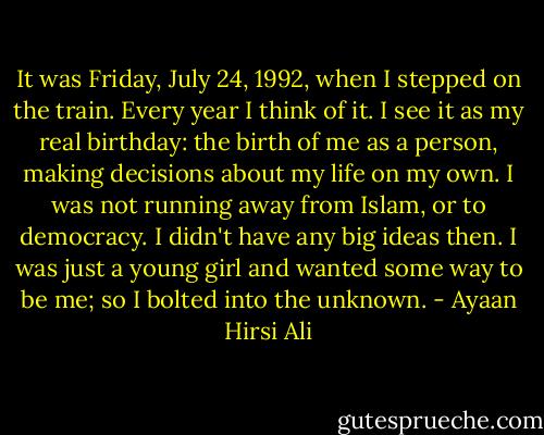 It was Friday, July 24, 1992, when I stepped on the train. Every year I think of it. I see it as my real birthday: the birth of me as a person, making decisions about my life on my own. I was not running away from Islam, or to democracy. I didn't have any big ideas then. I was just a young girl and wanted some way to be me; so I bolted into the unknown. - Ayaan Hirsi Ali