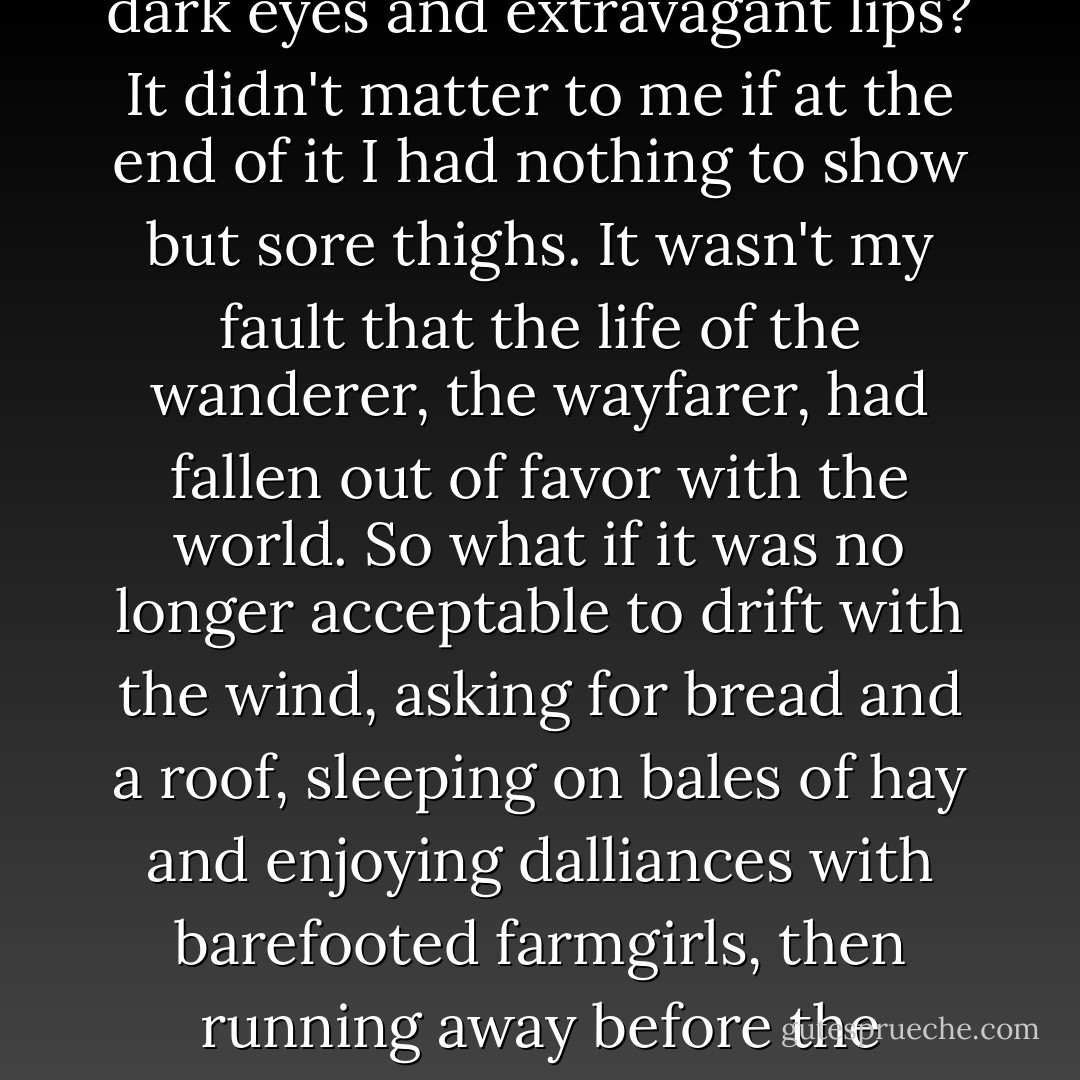 How could I tell him that I now wanted what he had once wanted----to travel on trains and fall in love with girls with dark eyes and extravagant lips? It didn't matter to me if at the end of it I had nothing to show but sore thighs. It wasn't my fault that the life of the wanderer, the wayfarer, had fallen out of favor with the world. So what if it was no longer acceptable to drift with the wind, asking for bread and a roof, sleeping on bales of hay and enjoying dalliances with barefooted farmgirls, then running away before the harvest? This was the life I wanted, blowing around like a leaf with appetites. - Steve Toltz