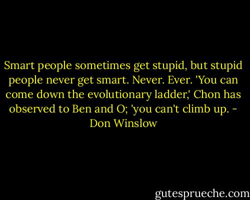 Smart people sometimes get stupid, but stupid people never get smart. Never. Ever. 'You can come down the evolutionary ladder,' Chon has observed to Ben and O; 'you can't climb up. - Don Winslow