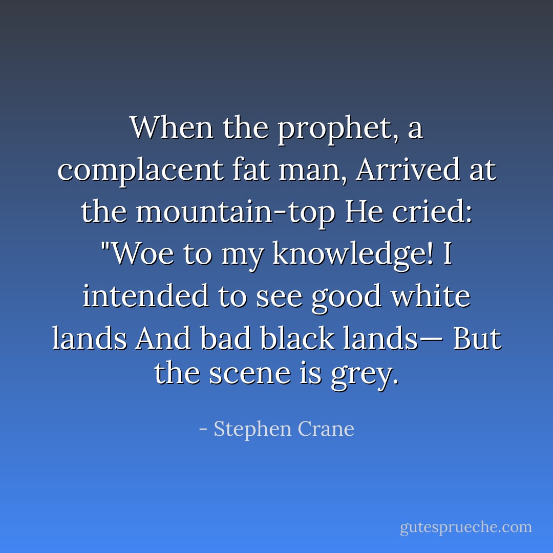 When the prophet, a complacent fat man,<br />Arrived at the mountain-top<br />He cried: "Woe to my knowledge!<br />I intended to see good white lands<br />And bad black lands—<br />But the scene is grey. - Stephen Crane