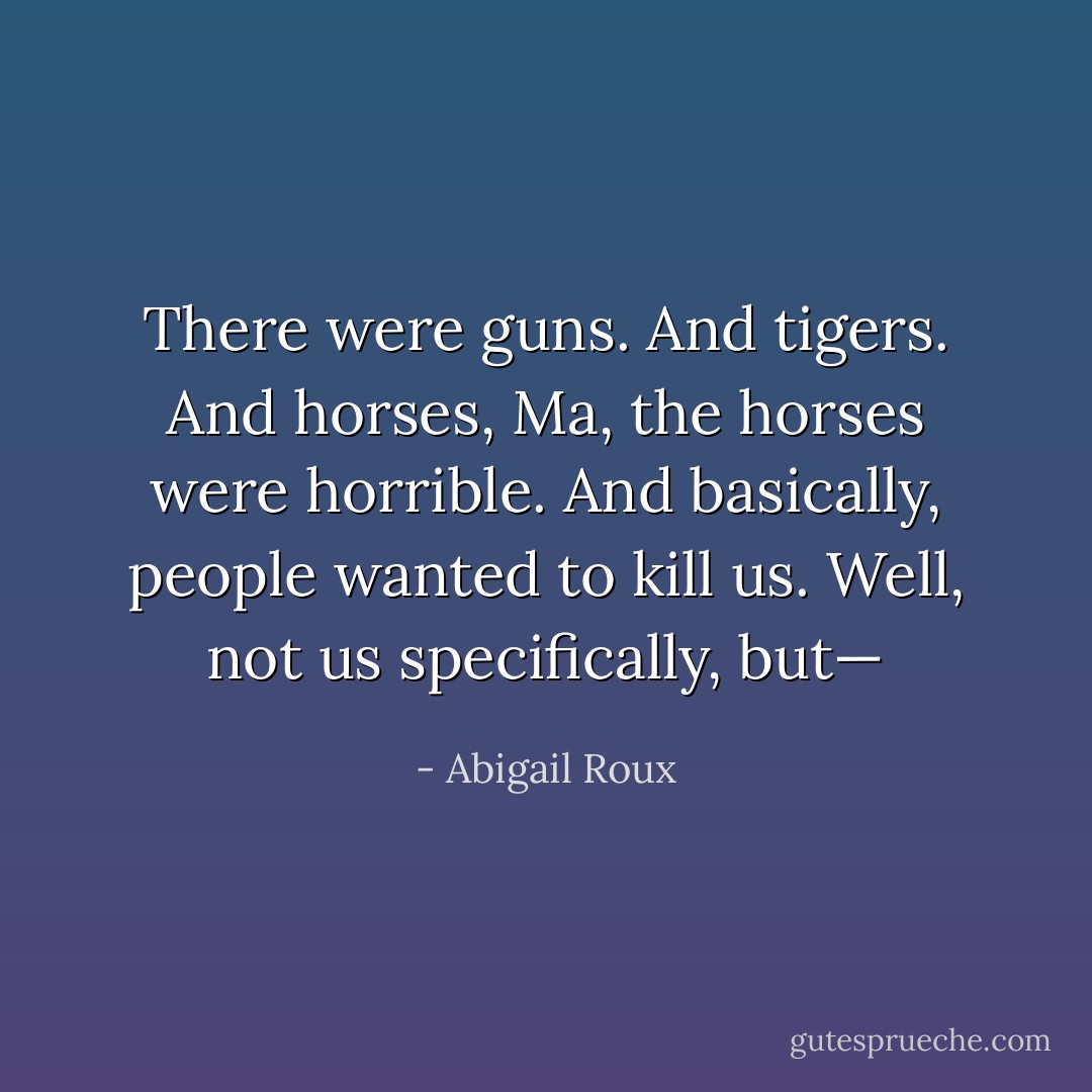 There were guns. And tigers. And horses, Ma, the horses were horrible. And basically, people wanted to kill us. Well, not us specifically, but— - Abigail Roux