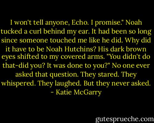 I won't tell anyone, Echo. I promise." Noah tucked a curl behind my ear. It had been so long since someone touched me like he did. Why did it have to be Noah Hutchins? His dark brown eyes shifted to my covered arms. "You didn't do that-did you? It was done to you?" No one ever asked that question. They stared. They whispered. They laughed. But they never asked. - Katie McGarry