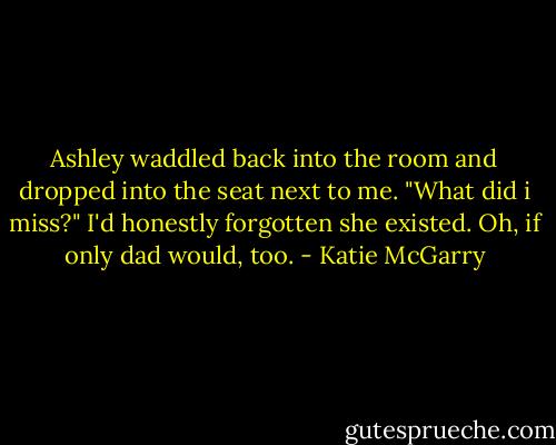 Ashley waddled back into the room and dropped into the seat next to me. "What did i miss?" I'd honestly forgotten she existed. Oh, if only dad would, too. - Katie McGarry