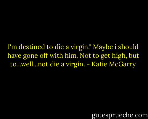 I'm destined to die a virgin."<br />Maybe i should have gone off with him. Not to get high, but to...well...not die a virgin. - Katie McGarry