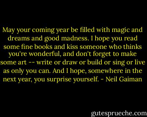 May your coming year be filled with magic and dreams and good madness. I hope you read some fine books and kiss someone who thinks you're wonderful, and don't forget to make some art -- write or draw or build or sing or live as only you can. And I hope, somewhere in the next year, you surprise yourself. - Neil Gaiman