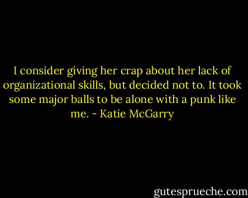 I consider giving her crap about her lack of organizational skills, but decided not to. It took some major balls to be alone with a punk like me. - Katie McGarry