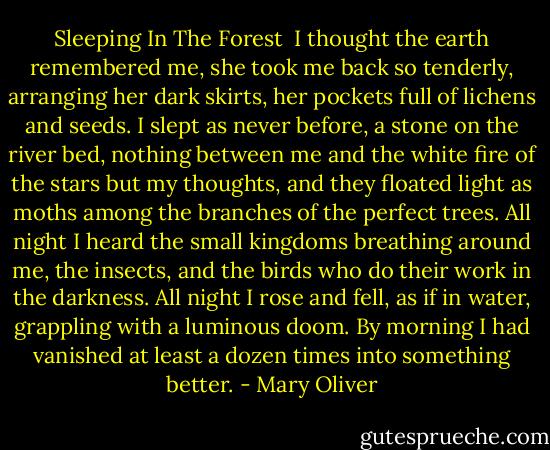 Sleeping In The Forest<br /><br />I thought the earth remembered me,<br />she took me back so tenderly,<br />arranging her dark skirts, her pockets<br />full of lichens and seeds.<br />I slept as never before, a stone on the river bed,<br />nothing between me and the white fire of the stars<br />but my thoughts, and they floated light as moths<br />among the branches of the perfect trees.<br />All night I heard the small kingdoms<br />breathing around me, the insects,<br />and the birds who do their work in the darkness.<br />All night I rose and fell, as if in water,<br />grappling with a luminous doom. By morning<br />I had vanished at least a dozen times<br />into something better. - Mary Oliver