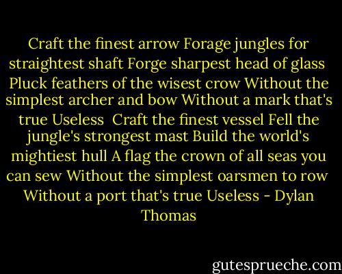 Craft the finest arrow<br />Forage jungles for straightest shaft<br />Forge sharpest head of glass <br />Pluck feathers of the wisest crow<br />Without the simplest archer and bow<br />Without a mark that's true<br />Useless<br /><br />Craft the finest vessel<br />Fell the jungle's strongest mast<br />Build the world's mightiest hull<br />A flag the crown of all seas you can sew<br />Without the simplest oarsmen to row <br />Without a port that's true<br />Useless - Dylan Thomas