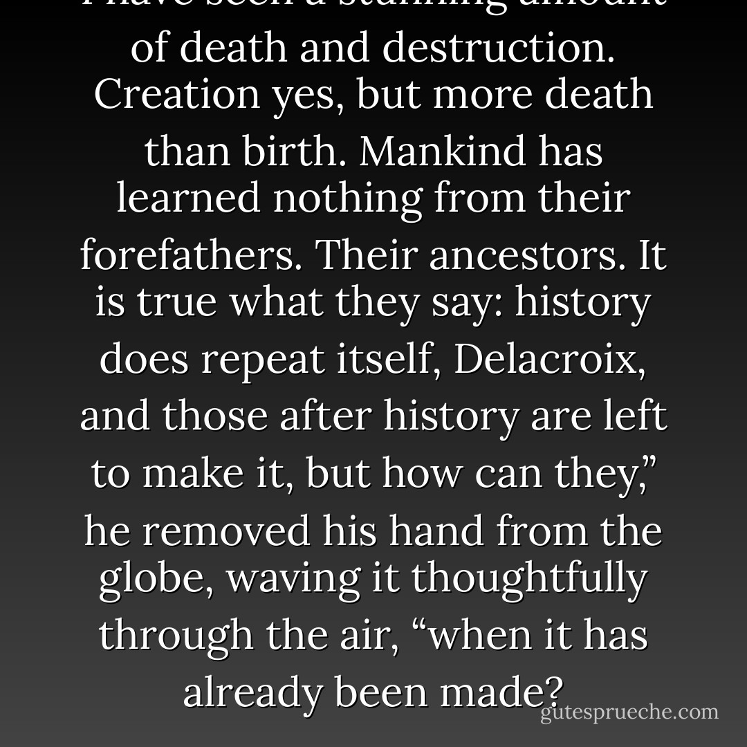 I have seen a stunning amount of death and destruction. Creation yes, but more death than birth. Mankind has learned nothing from their forefathers. Their ancestors. It is true what they say: history does repeat itself, Delacroix, and those after history are left to make it, but how can they,” he removed his hand from the globe, waving it thoughtfully through the air, “when it has already been made? - S.C. Parris