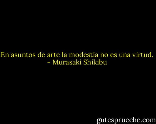 En asuntos de arte la modestia no es una virtud. - Murasaki Shikibu