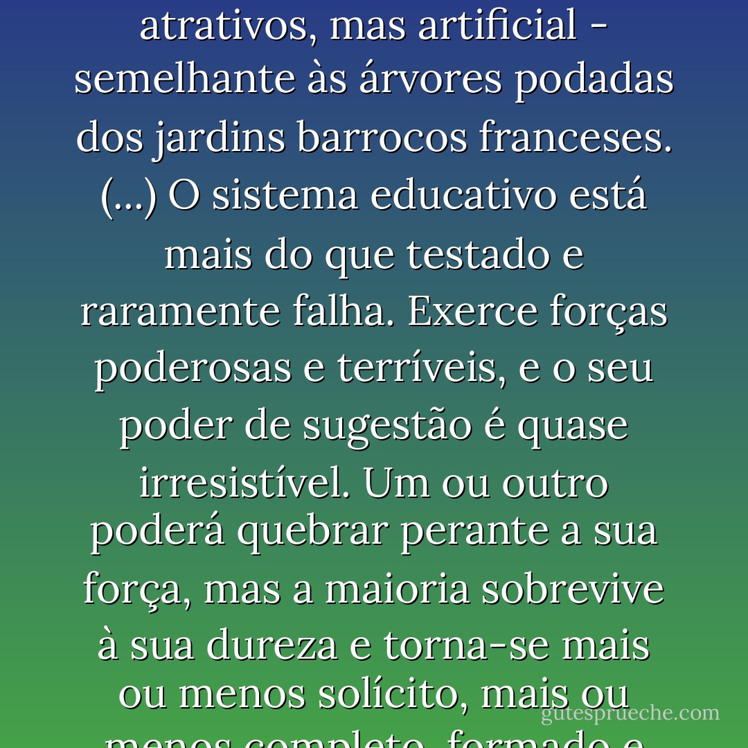 Quando os graduados [das] famosas escolas inglesas saíam com 18 ou 19 anos para Oxford ou Cambridge, possuíam uma segunda personalidade: normalizada, não sem atrativos, mas artificial - semelhante às árvores podadas dos jardins barrocos franceses.<br />(...)<br />O sistema educativo está mais do que testado e raramente falha. Exerce forças poderosas e terríveis, e o seu poder de sugestão é quase irresistível. Um ou outro poderá quebrar perante a sua força, mas a maioria sobrevive à sua dureza e torna-se mais ou menos solícito, mais ou menos completo, formado e marcado pelo sistema. Anos mais tarde olham em retrospectiva para os anos de escola como se tivessem sido os mais felizes da sua vida. - Sebastian Haffner