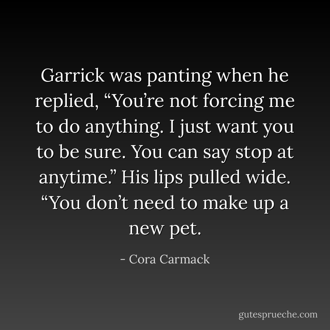 Garrick was panting when he replied, “You’re not forcing me to do anything. I just want you to be sure. You can say stop at anytime.” His lips pulled wide. “You don’t need to make up a new pet. - Cora Carmack
