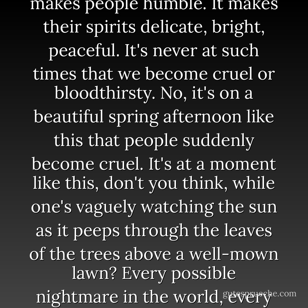 To see human beings in agony, to see them covered in blood and to hear their death groans, makes people humble. It makes their spirits delicate, bright, peaceful. It's never at such times that we become cruel or bloodthirsty. No, it's on a beautiful spring afternoon like this that people suddenly become cruel. It's at a moment like this, don't you think, while one's vaguely watching the sun as it peeps through the leaves of the trees above a well-mown lawn? Every possible nightmare in the world, every possible nightmare in history, has come into being like this. - Yukio Mishima