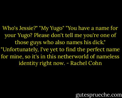 Who's Jessie?"<br />"My Yugo"<br />"You have a name for your Yugo? Please don't tell me you're one of those guys who also names his dick."<br />"Unfortunately, I've yet to find the perfect name for mine, so it's in this netherworld of nameless identity right now. - Rachel Cohn