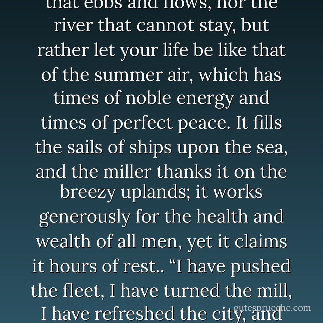 Let your rest be perfect in its season, like the rest of waters that are still. If you will have a model or your living, take neither the stars, for they fly without ceasing, nor the ocean that ebbs and flows, nor the river that cannot stay, but rather let your life be like that of the summer air, which has times of noble energy and times of perfect peace. It fills the sails of ships upon the sea, and the miller thanks it on the breezy uplands; it works generously for the health and wealth of all men, yet it claims it hours of rest.. “I have pushed the fleet, I have turned the mill, I have refreshed the city, and now though the captain may walk impatiently on the quarter-deck, and the miller swear, and the city stink, I will stir no more until it pleases me. - Philip Gilbert Hamerton