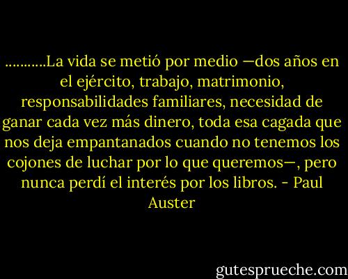 ...........La vida se metió por medio —dos años en el ejército, trabajo, matrimonio, responsabilidades familiares, necesidad de ganar cada vez más dinero, toda esa cagada que nos deja empantanados cuando no tenemos los cojones de luchar por lo que queremos—, pero nunca perdí el interés por los libros. - Paul Auster