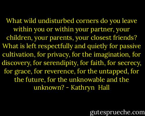 What wild undisturbed corners do you leave within you or within your partner, your children, your parents, your closest friends? What is left respectfully and quietly for passive cultivation, for privacy, for the imagination, for discovery, for serendipity, for faith, for secrecy, for grace, for reverence, for the untapped, for the future, for the unknowable and the unknown? - Kathryn  Hall