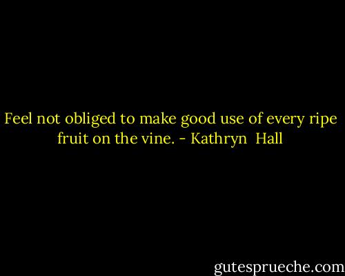 Feel not obliged to make good use of every ripe fruit on the vine. - Kathryn  Hall