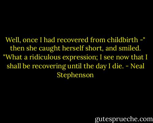 Well, once I had recovered from childbirth -" then she caught herself short, and smiled. "What a ridiculous expression; I see now that I shall be recovering until the day I die. - Neal Stephenson