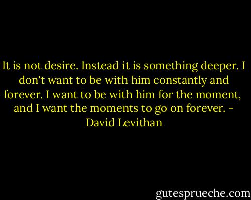 It is not desire.<br />Instead it is something deeper. I don't want to be with him<br />constantly and forever. I want to be with him for the moment, <br />and I want the moments to go on forever. - David Levithan