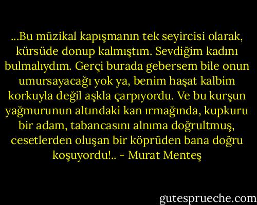 ...Bu müzikal kapışmanın tek seyircisi olarak, kürsüde donup kalmıştım. Sevdiğim kadını bulmalıydım. Gerçi burada gebersem bile onun umursayacağı yok ya, benim haşat kalbim korkuyla değil aşkla çarpıyordu. Ve bu kurşun yağmurunun altındaki kan ırmağında, kupkuru bir adam, tabancasını alnıma doğrultmuş, cesetlerden oluşan bir köprüden bana doğru koşuyordu!.. - Murat Menteş