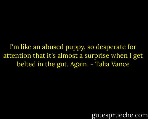 I'm like an abused puppy, so desperate for attention that it's almost a surprise when I get belted in the gut.<br />Again. - Talia Vance