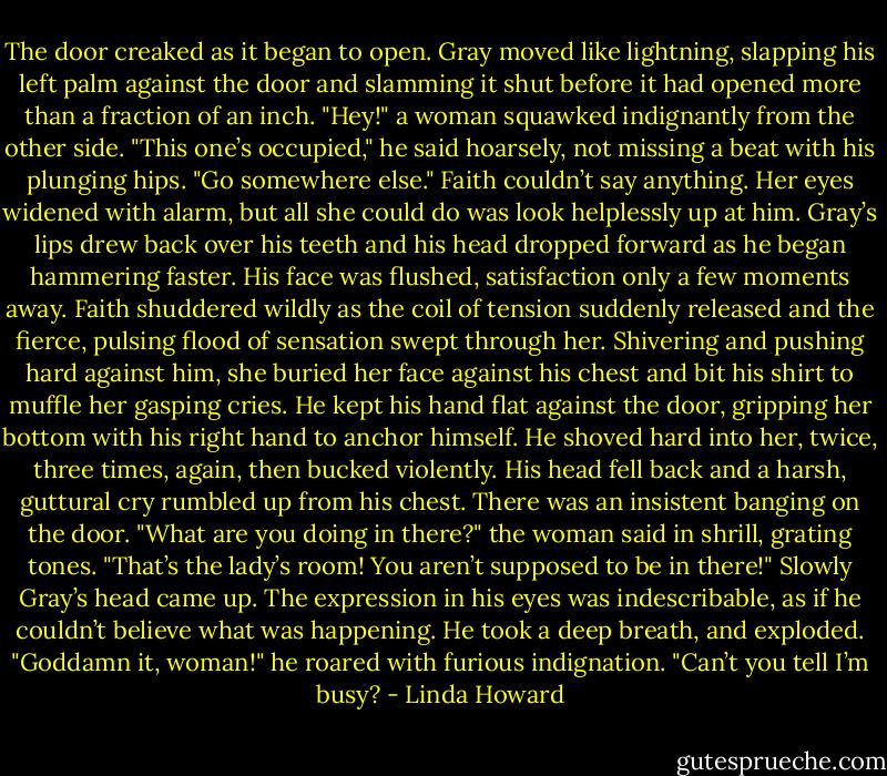 The door creaked as it began to open.<br />Gray moved like lightning, slapping his left palm against the door and slamming it shut before it had<br />opened more than a fraction of an inch. "Hey!" a woman squawked indignantly from the other side.<br />"This one’s occupied," he said hoarsely, not missing a beat with his plunging hips. "Go somewhere else."<br />Faith couldn’t say anything. Her eyes widened with alarm, but all she could do was look helplessly up at<br />him.<br />Gray’s lips drew back over his teeth and his head dropped forward as he began hammering faster. His<br />face was flushed, satisfaction only a few moments away.<br />Faith shuddered wildly as the coil of tension suddenly released and the fierce, pulsing flood of sensation<br />swept through her. Shivering and pushing hard against him, she buried her face against his chest and bit<br />his shirt to muffle her gasping cries.<br />He kept his hand flat against the door, gripping her bottom with his right hand to anchor himself. He<br />shoved hard into her, twice, three times, again, then bucked violently. His head fell back and a harsh,<br />guttural cry rumbled up from his chest.<br />There was an insistent banging on the door. "What are you doing in there?" the woman said in shrill,<br />grating tones. "That’s the lady’s room! You aren’t supposed to be in there!"<br />Slowly Gray’s head came up. The expression in his eyes was indescribable, as if he couldn’t believe<br />what was happening. He took a deep breath, and exploded. "Goddamn it, woman!" he roared with<br />furious indignation. "Can’t you tell I’m busy? - Linda Howard