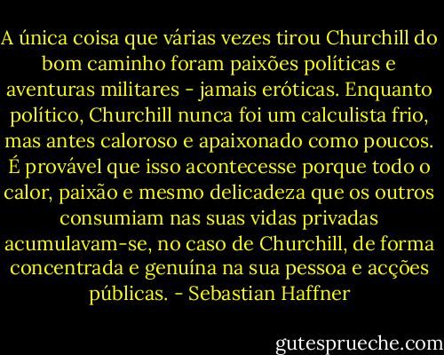 A única coisa que várias vezes tirou Churchill do bom caminho foram paixões políticas e aventuras militares - jamais eróticas. Enquanto político, Churchill nunca foi um calculista frio, mas antes caloroso e apaixonado como poucos. É provável que isso acontecesse porque todo o calor, paixão e mesmo delicadeza que os outros consumiam nas suas vidas privadas acumulavam-se, no caso de Churchill, de forma concentrada e genuína na sua pessoa e acções públicas. - Sebastian Haffner