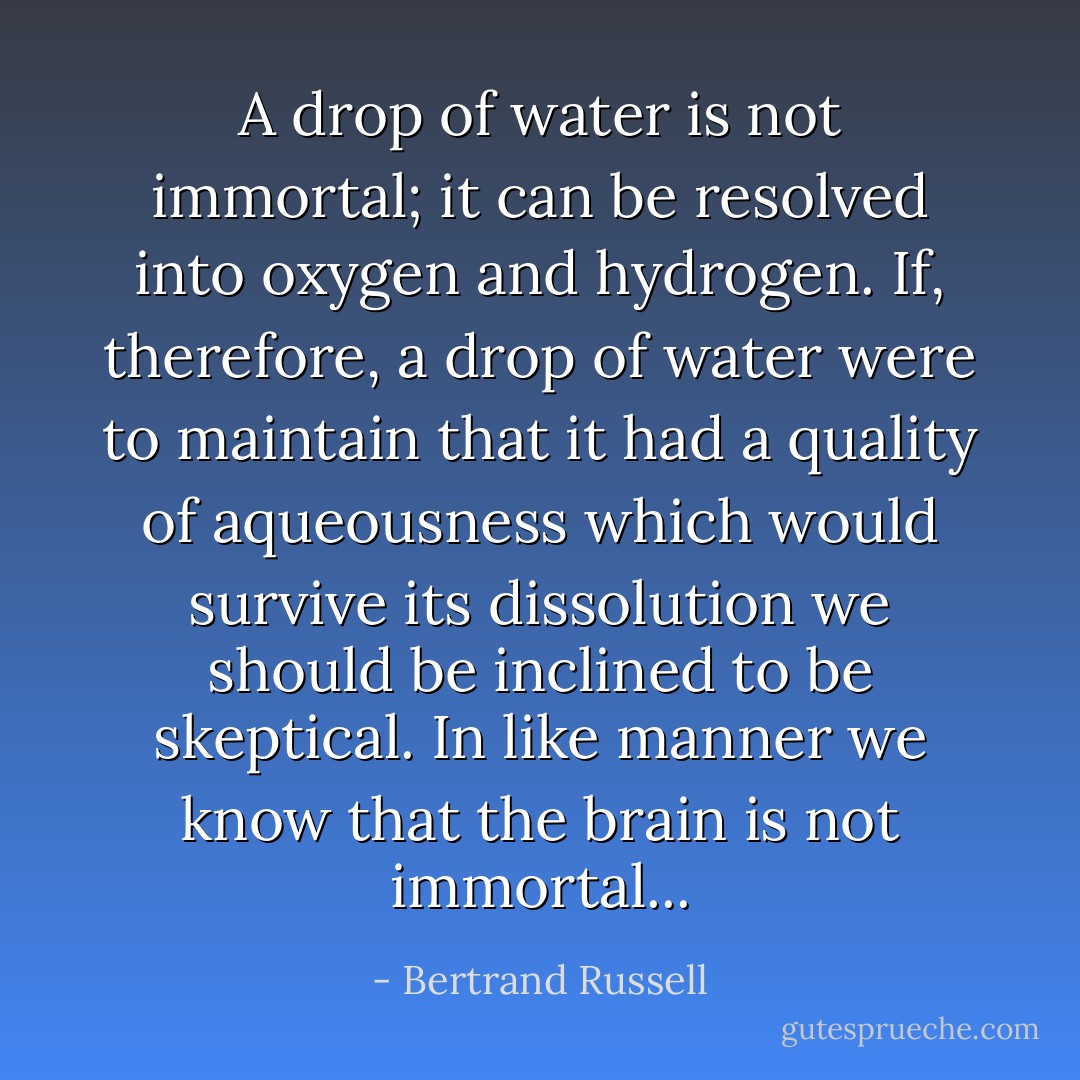 A drop of water is not immortal; it can be resolved into oxygen and hydrogen. If, therefore, a drop of water were to maintain that it had a quality of aqueousness which would survive its dissolution we should be inclined to be skeptical. In like manner we know that the brain is not immortal... - Bertrand Russell