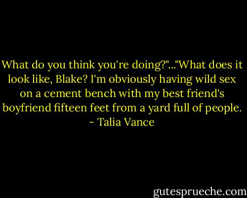 What do you think you're doing?"..."What does it look like, Blake? I'm obviously having wild sex on a cement bench with my best friend's boyfriend fifteen feet from a yard full of people. - Talia Vance