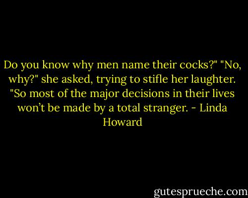 Do you know why men name their cocks?"<br />"No, why?" she asked, trying to stifle her laughter.<br />"So most of the major decisions in their lives won’t be made by a total stranger. - Linda Howard