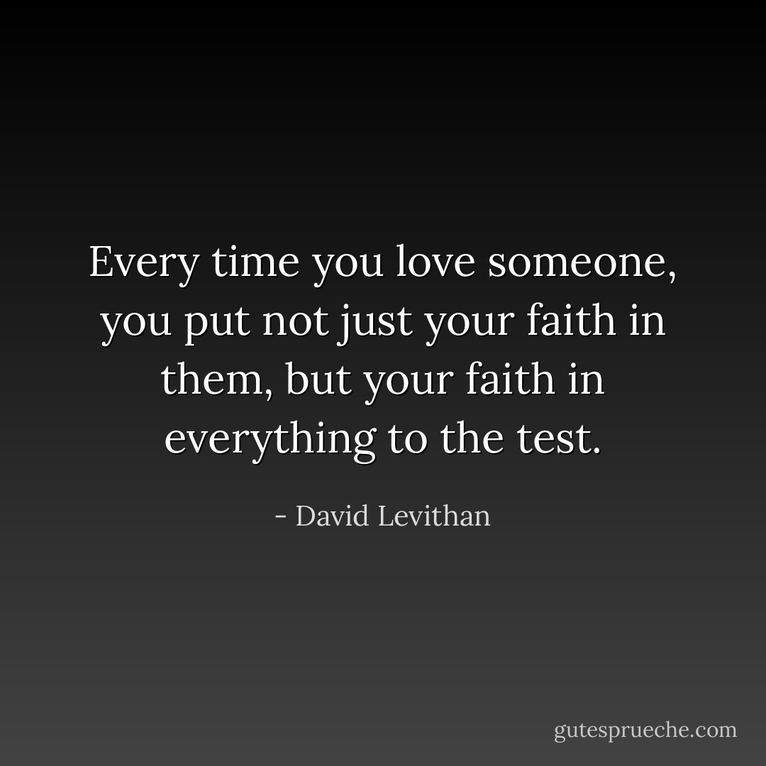 Every time you love someone, you put not just<br />your faith in them, but your faith in everything<br />to the test. - David Levithan