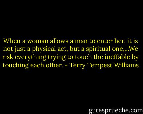 When a woman allows a man to enter her, it is not just a physical act, but a spiritual one,...We risk everything trying to touch the ineffable by touching each other. - Terry Tempest Williams