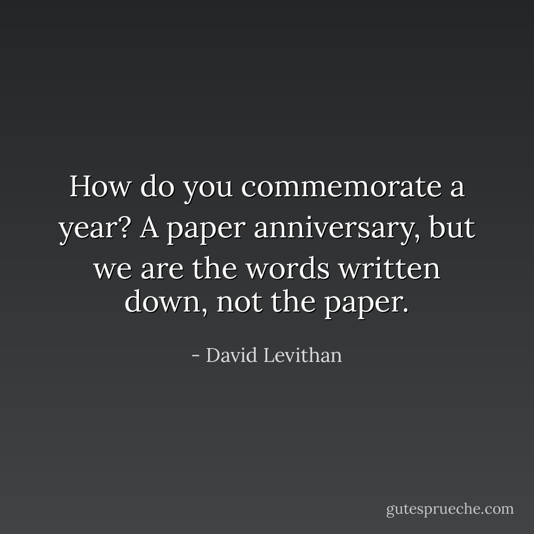 How do you commemorate a year?<br />A paper anniversary, but we are<br />the words written down, not the paper. - David Levithan