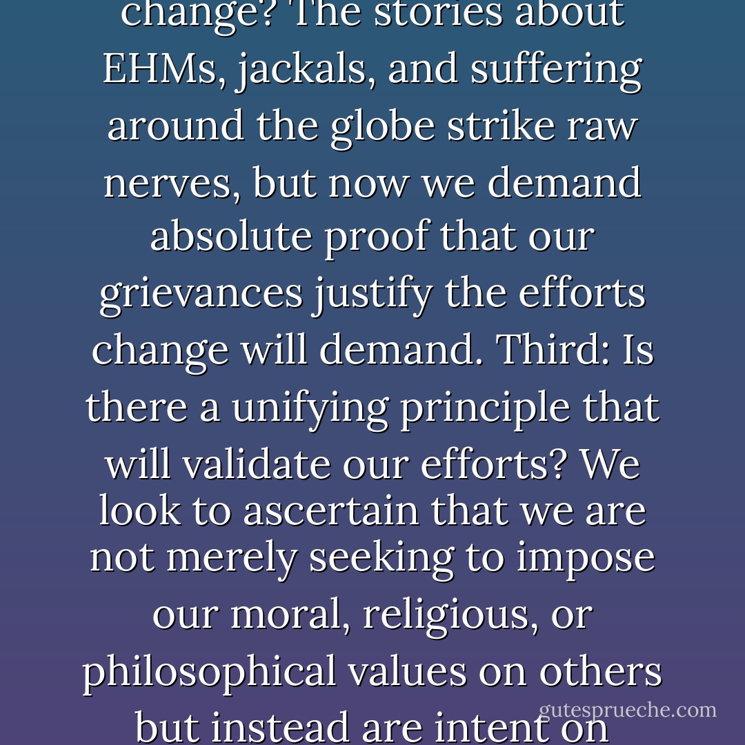 The first question we must address deals with optimism, the possibility of achieving our goal. Are we in a position where we can actually hope to effect change? Assuming we become convinced that there are reasons for optimism, we move to the next question. Are we cetain that we want change? The stories about EHMs, jackals, and suffering around the globe strike raw nerves, but now we demand absolute proof that our grievances justify the efforts change will demand. Third: Is there a unifying principle that will validate our efforts? We look to ascertain that we are not merely seeking to impose our moral, religious, or philosophical values on others but instead are intent on creating something of true and lasting universal benefit. And finally: What can we each do? You and I personally need to evaluate our talents and passions. What are our individual options and desires? How do they fit into the bigger picture? - John Perkins