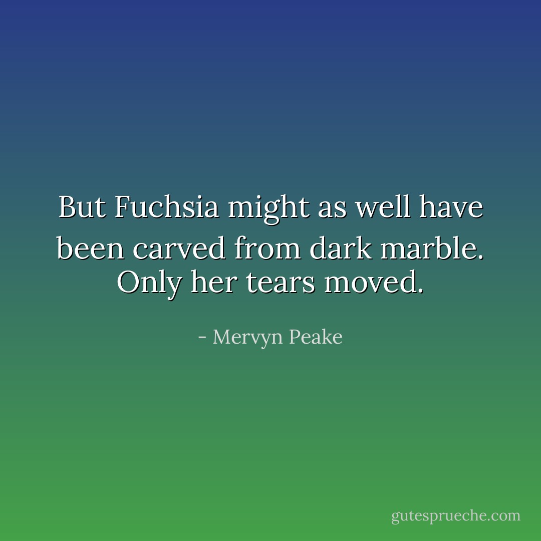 But Fuchsia might as well have been carved from dark marble. Only her tears moved. - Mervyn Peake