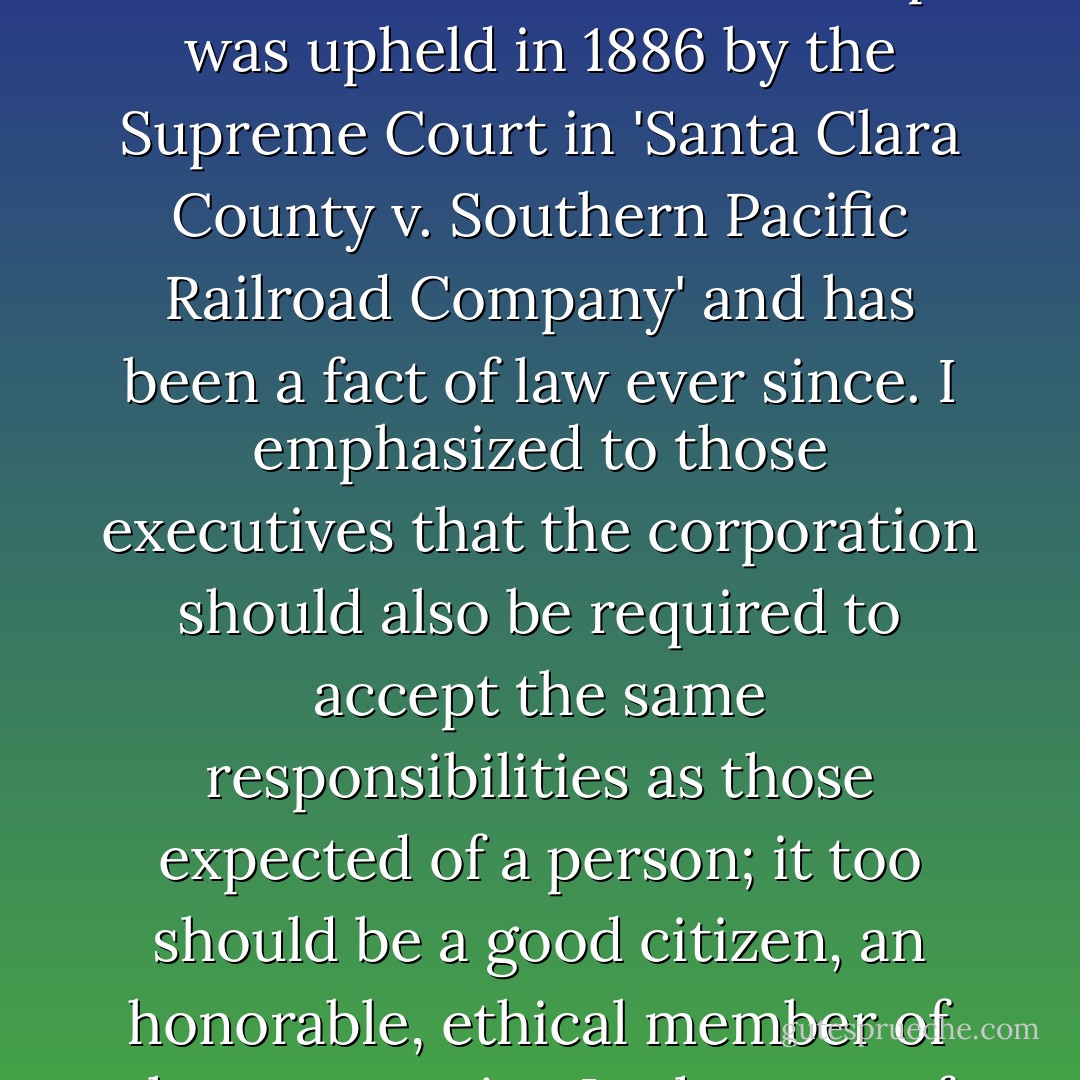 ...pointed out that the corporation enjoys the same rights as a living person under the Fourteenth Amendment to the Constitution. This concept was upheld in 1886 by the Supreme Court in 'Santa Clara County v. Southern Pacific Railroad Company' and has been a fact of law ever since. I emphasized to those executives that the corporation should also be required to accept the same responsibilities as those expected of a person; it too should be a good citizen, an honorable, ethical member of the community. In the case of international corporations, that community has to be defined as the world. - John Perkins