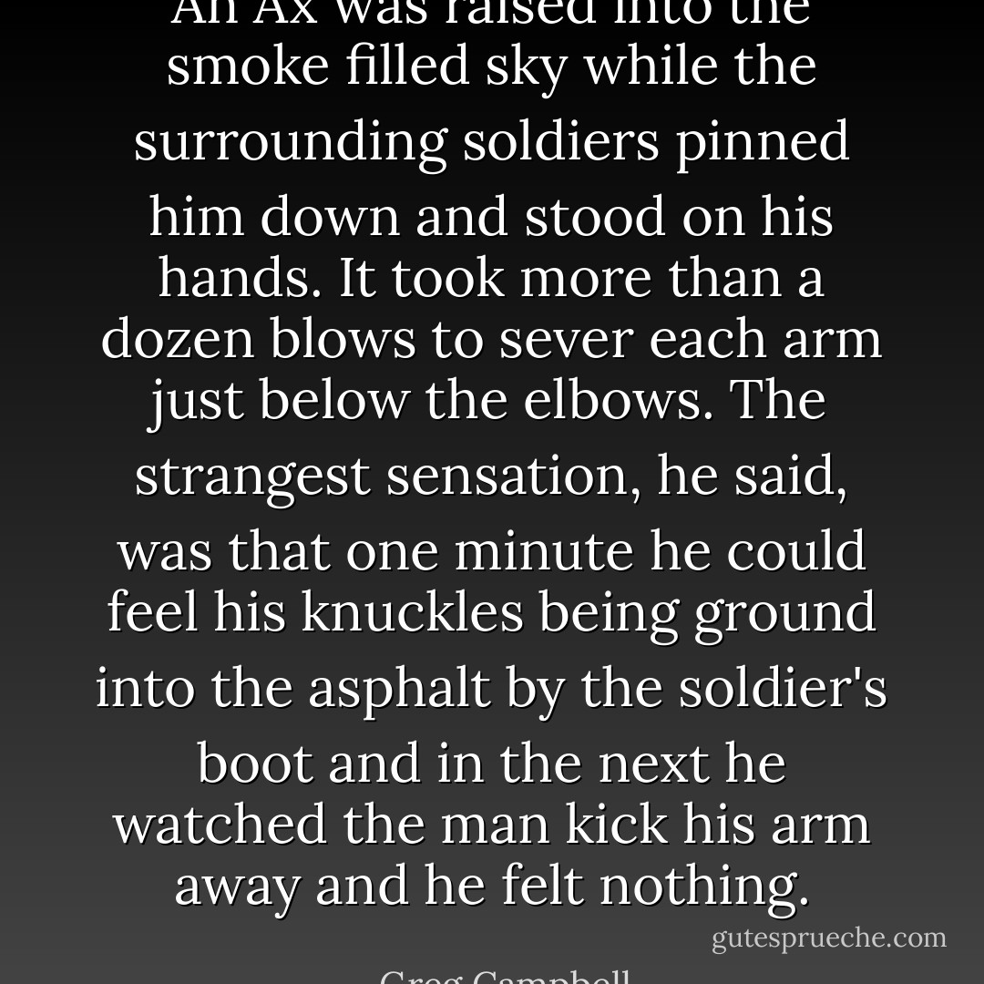 An Ax was raised into the smoke filled sky while the surrounding soldiers pinned him down and stood on his hands. It took more than a dozen blows to sever each arm just below the elbows. The strangest sensation, he said, was that one minute he could feel his knuckles being ground into the asphalt by the soldier's boot and in the next he watched the man kick his arm away and he felt nothing. - Greg Campbell